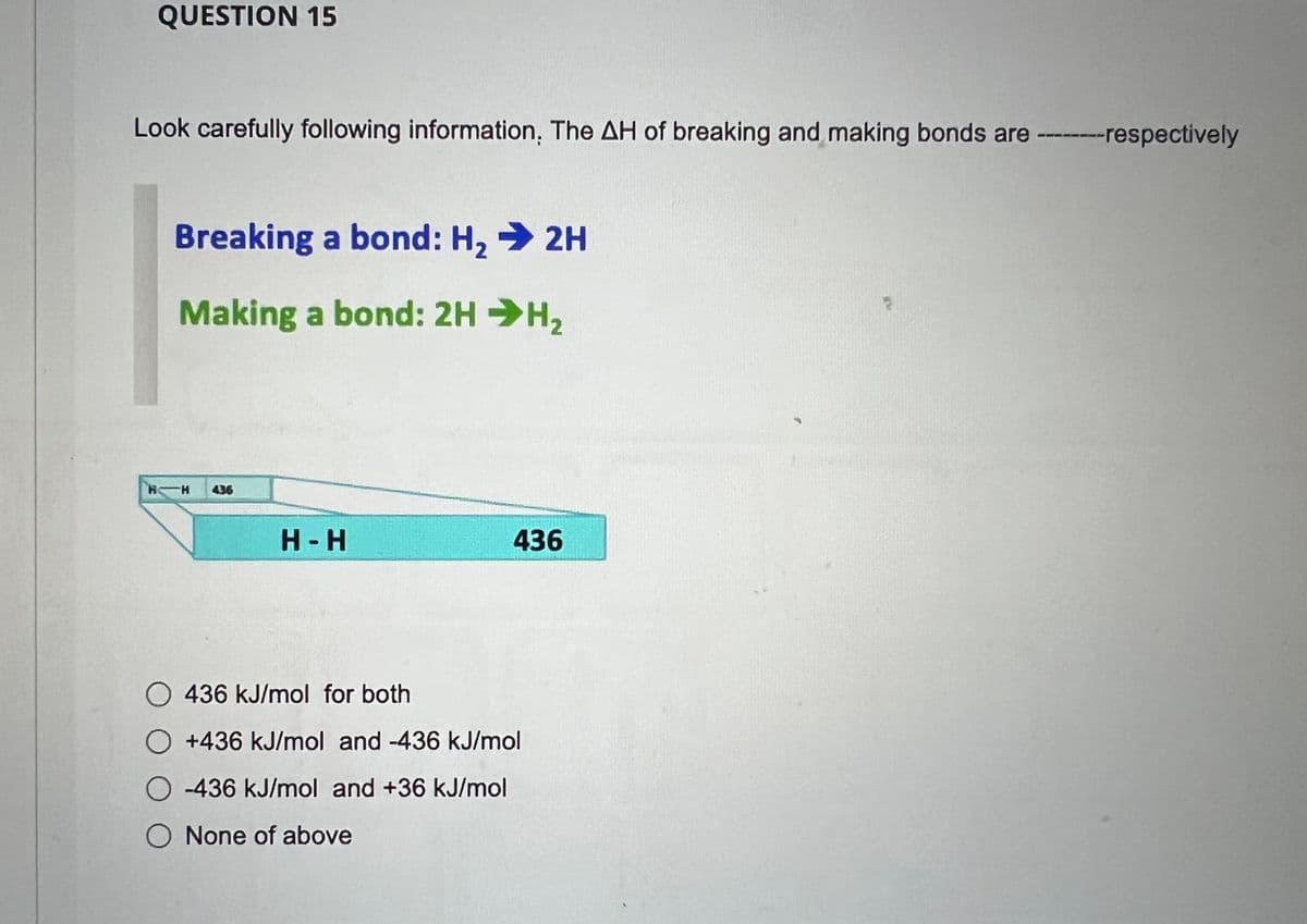 QUESTION 15
Look carefully following information. The AH of breaking and making bonds are --------respectively
Breaking a bond: H₂ → 2H
Making a bond: 2HH,
H H 436
н-н
436
436 kJ/mol for both
+436 kJ/mol and -436 kJ/mol
-436 kJ/mol and +36 kJ/mol
O None of above
2