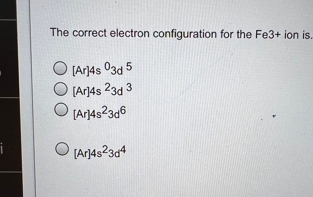 i
The correct electron configuration for the Fe3+ ion is.
[Ar]4s 03d 5
O [Ar]4s 23d 3
O
[Ar]4s²23d6
[Ar]4s23d4
O