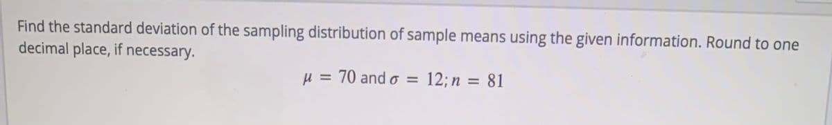 Find the standard deviation of the sampling distribution of sample means using the given information. Round to one
decimal place, if necessary.
µ = 70 and o =
12; n = 81
%3D
