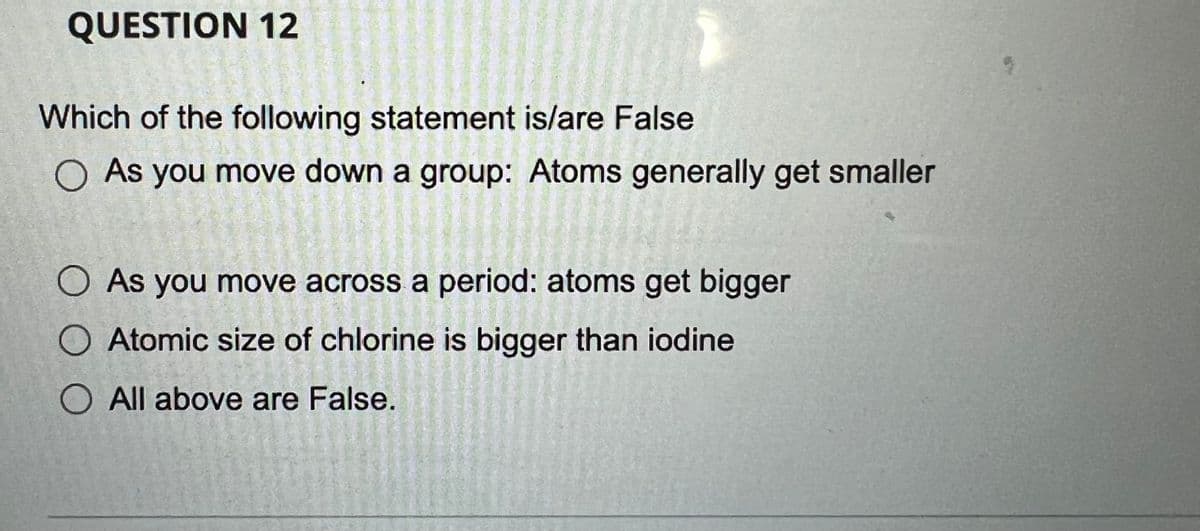 QUESTION 12
Which of the following statement is/are False
O As you move down a group: Atoms generally get smaller
O As you move across a period: atoms get bigger
O Atomic size of chlorine is bigger than iodine
O All above are False.