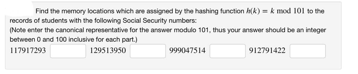 Find the memory locations which are assigned by the hashing function h(k) = k mod 101 to the
records of students with the following Social Security numbers:
(Note enter the canonical representative for the answer modulo 101, thus your answer should be an integer
between 0 and 100 inclusive for each part.)
117917293
129513950
999047514
912791422