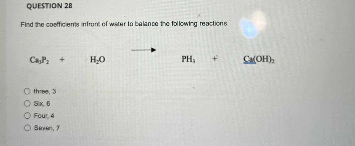 QUESTION 28
Find the coefficients infront of water to balance the following reactions
Ca3P 2 +
three, 3
O Six, 6
O Four, 4
O Seven, 7
H₂O
PH3
Ca(OH)2
