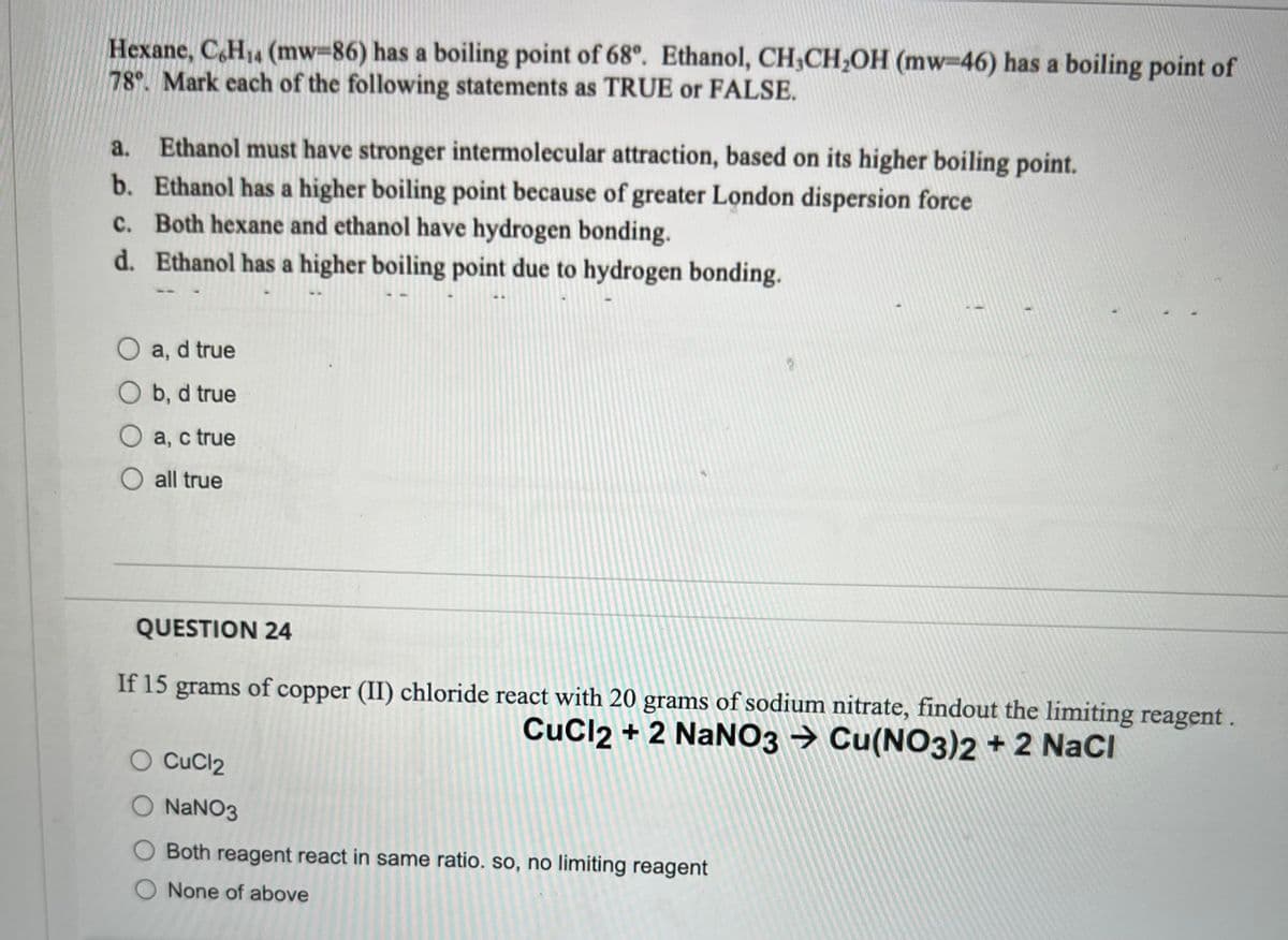 Hexane, C6H₁4 (mw-86) has a boiling point of 68°. Ethanol, CH₂CH₂OH (mw-46) has a boiling point of
78°. Mark each of the following statements as TRUE or FALSE.
a.
Ethanol must have stronger intermolecular attraction, based on its higher boiling point.
b. Ethanol has a higher boiling point because of greater London dispersion force
c.
Both hexane and ethanol have hydrogen bonding.
d. Ethanol has a higher boiling point due to hydrogen bonding.
O a, d true
O b, d true
O a, c true
O all true
QUESTION 24
If 15 grams of copper (II) chloride react with 20 grams of sodium nitrate, findout the limiting reagent.
CuCl2 + 2 NaNO3 → Cu(NO3)2 + 2 NaCl
CuCl2
O NaNO3
Both reagent react in same ratio. so, no limiting reagent
O None of above