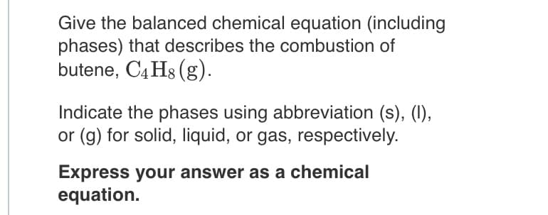 Give the balanced chemical equation (including
phases) that describes the combustion of
butene, C4 Hs (g).
Indicate the phases using abbreviation (s), (I),
or (g) for solid, liquid, or gas, respectively.
Express your answer as a chemical
equation.
