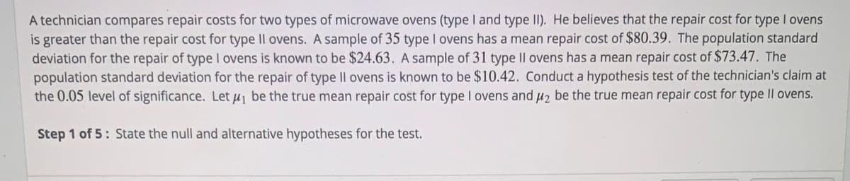A technician compares repair costs for two types of microwave ovens (type I and type II). He believes that the repair cost for type I ovens
is greater than the repair cost for type II ovens. A sample of 35 type I ovens has a mean repair cost of $80.39. The population standard
deviation for the repair of type I ovens is known to be $24.63. A sample of 31 type II ovens has a mean repair cost of $73.47. The
population standard deviation for the repair of type II ovens is known to be $10.42. Conduct a hypothesis test of the technician's claim at
the 0.05 level of significance. Let i be the true mean repair cost for type I ovens and µz be the true mean repair cost for type II ovens.
Step 1 of 5: State the null and alternative hypotheses for the test.

