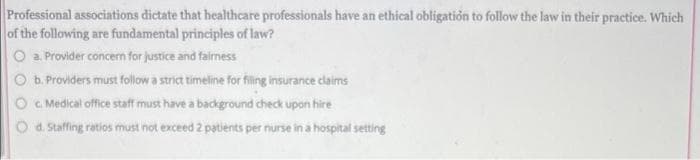 Professional associations dictate that healthcare professionals have an ethical obligatión to follow the law in their practice. Which
of the following are fundamental principles of law?
O a. Provider concern for justice and fairness
O b. Providers must follow a strict timeline for filing insurance claims
c. Medical office staff must have a background check upon hire
d. Staffing ratios must not exceed 2 patients per nurse in a hospital setting
