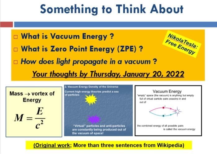 Something to Think About
Nikola Tesla:
Free Energy
o What is Vacuum Energy ?
O What is Zero Point Energy (ZPE) ?
o How does light propagate in a vacuum ?
Your thoughts by Thursday, January 20, 2022
2 Vacuum Energy Density of the Universe
Vacuum Energy
Current high energy theories predict a sea
of particles:
"empty space (the vacuum) is anything but empty
ul of vrtual particle pairs ooooina in and
Mass → vortex of
Energy
out of
E
M
the combined energy of all possble pairs
"Virtual" particles and anti-particles
are constantly being produced out of
the vacuum of space!
is caled the vacuum energy
(Original work; More than three sentences from Wikipedia)
