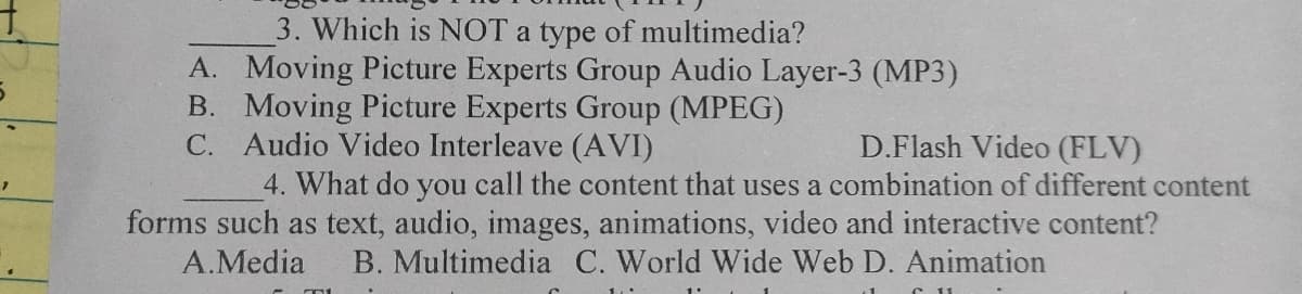 7
3. Which is NOT a type of multimedia?
A. Moving Picture Experts Group Audio Layer-3 (MP3)
B. Moving Picture Experts Group (MPEG)
C. Audio Video Interleave (AVI)
D.Flash Video (FLV)
4. What do you call the content that uses a combination of different content
forms such as text, audio, images, animations, video and interactive content?
A.Media B. Multimedia C. World Wide Web D. Animation
