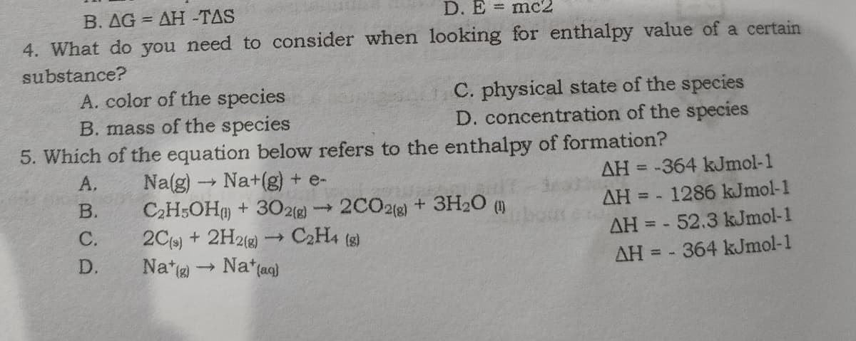 B. AG = AH -TAS
D. E mc2
4. What do you need to consider when looking for enthalpy value of a certain
substance?
A. color of the species
B. mass of the species
5. Which of the equation below refers to the enthalpy of formation?
C. physical state of the species
D. concentration of the species
Na(g) Na+(g) + e-
C2H5OH + 30212) 2C02(g) + 3H20 ()
2Cs) + 2H21) → C2H4 (s)
Na*g Nat(ag)
A.
AH = -364 kJmol-1
%3D
В.
AH = - 1286 kJmol-1
ww
C.
AH = - 52.3 kJmol-1
D.
AH = - 364 kJmol-1
