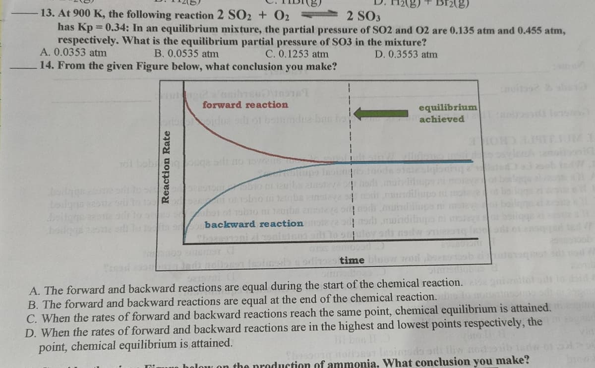 2(8)
Br2(g)
13. At 900 K, the following reaction 2 SO2 + O2 =
has Kp 0.34: In an equilibrium mixture, the partial pressure of SO2 and 02 are 0.135 atm and 0.455 atm,
respectively. What is the equilibrium partial pressure of SO3 in the mixture?
A. 0.0353 atm
2 SO3
B. 0.0535 atm
14. From the given Figure below, what conclusion you make?
C. 0.1253 atm
D. 0.3553 atm
1.
forward reaction
equilibrium
achieved
brloelfoidue of boinmdua ban bo
101 bobi
esigionhg
30. 0 bor ol obio n Ja0ba
backward reaction
wndiliups ti
undilinps ri
whdilapa ni
time bluov wod bs
A. The forward and backward reactions are equal during the start of the chemical reaction.
B. The forward and backward reactions are equal at the end of the chemical reaction.
C. When the rates of forward and backward reactions reach the same point, chemical equilibrium is attained.
D. When the rates of forward and backward reactions are in the highest and lowest points respectively, the
point, chemical equilibrium is attained.
oibesr lesimsdo si tliw nooib lar
holow on the production of ammonia. What conclusion you make?
Reaction Rate

