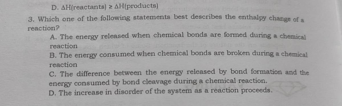 D. AH(reactants) 2 AH(products)
3. Which one of the following statements best describes the enthalpy change of a
reaction?
A. The energy released when chemical bonds are formed during a chemical
reaction
B. The energy consumed when chenical bonds are broken during a chemical
reaction
C. The difference between the energy released by bond formation and the
energy consumed by bond cleavage during a chemical reaction.
D. The increase in disorder of the system as a reaction proceeds.
