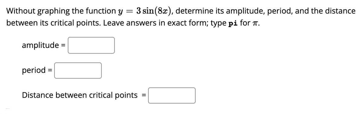 Without graphing the function y
3 sin(8x), determine its amplitude, period, and the distance
between its critical points. Leave answers in exact form; type pi for T.
amplitude =
period =
Distance between critical points
%D
