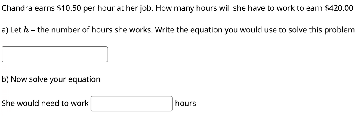 Chandra earns $10.50 per hour at her job. How many hours will she have to work to earn $420.00
a) Let h = the number of hours she works. Write the equation you would use to solve this problem.
b) Now solve your equation
She would need to work
hours
