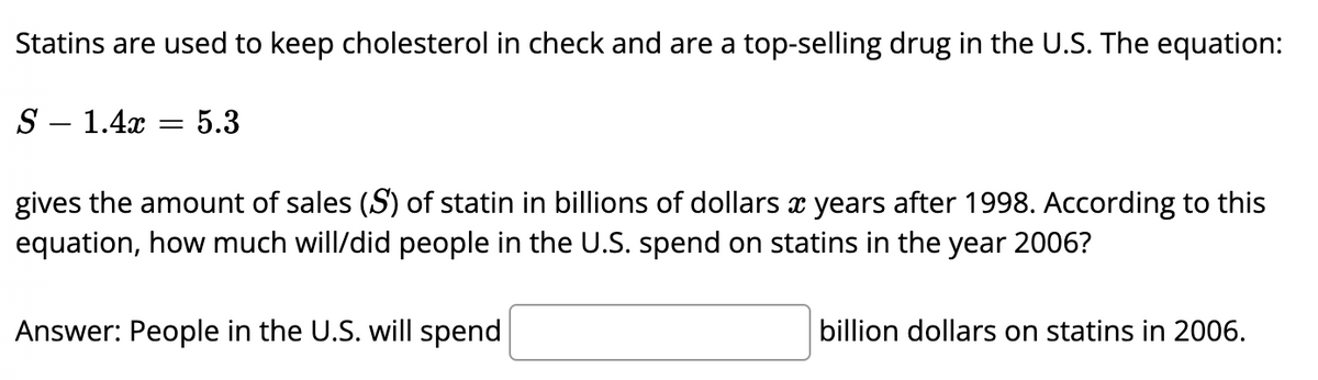 Statins are used to keep cholesterol in check and are a top-selling drug in the U.S. The equation:
S – 1.4x
5.3
|
gives the amount of sales (S) of statin in billions of dollars x years after 1998. According to this
equation, how much will/did people in the U.S. spend on statins in the year 2006?
Answer: People in the U.S. will spend
billion dollars on statins in 2006.
