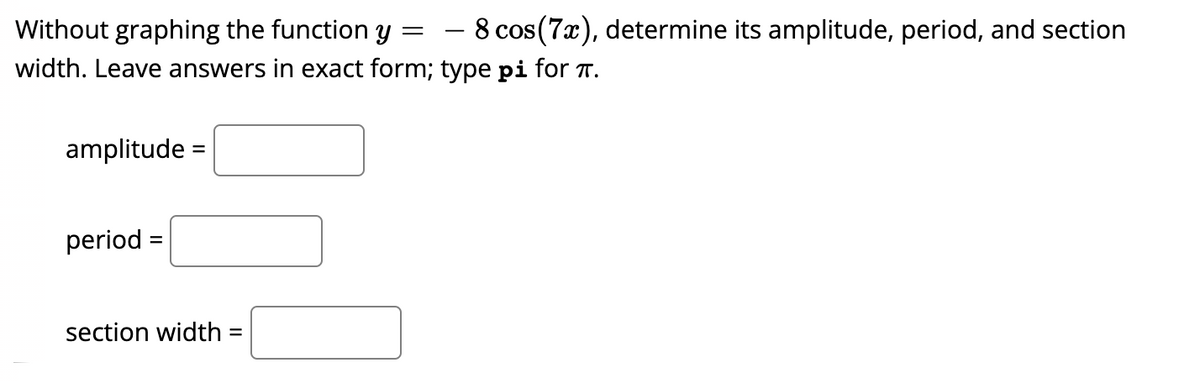– 8 cos(7x), determine its amplitude, period, and section
Without graphing the function y
width. Leave answers in exact form; type pi for T.
amplitude =
period =
section width =
