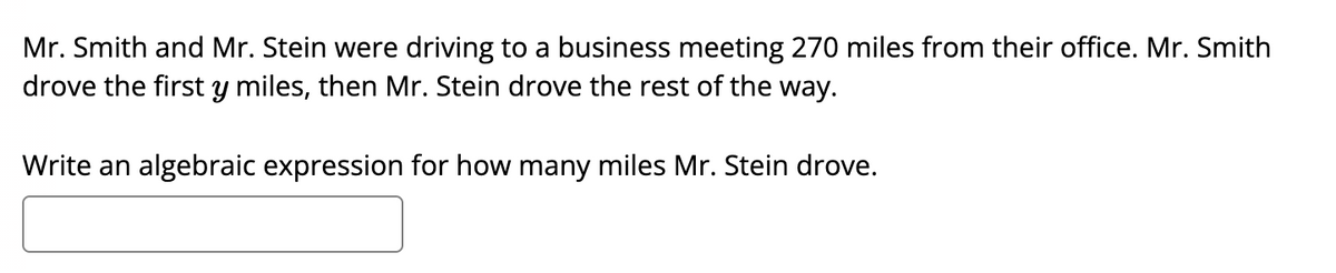 Mr. Smith and Mr. Stein were driving to a business meeting 270 miles from their office. Mr. Smith
drove the first y miles, then Mr. Stein drove the rest of the way.
Write an algebraic expression for how many miles Mr. Stein drove.
