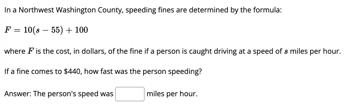 In a Northwest Washington County, speeding fines are determined by the formula:
F
10(s – 55) + 100
-
where F is the cost, in dollars, of the fine if a person is caught driving at a speed of s miles per hour.
If a fine comes to $440, how fast was the person speeding?
Answer: The person's speed was
miles per hour.
