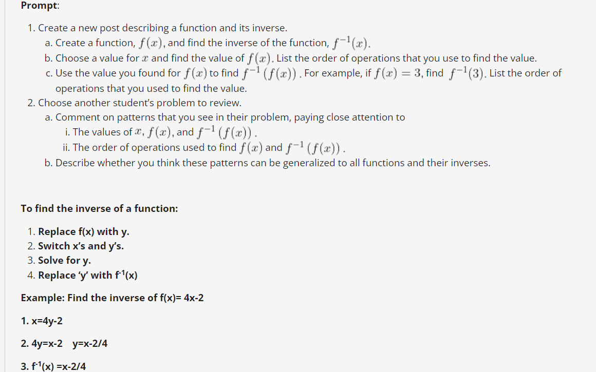 Prompt:
1. Create a new post describing a function and its inverse.
a. Create a function, f (x), and find the inverse of the function, f(x).
b. Choose a value for x and find the value of f(x). List the order of operations that you use to find the value.
c. Use the value you found for f (æ) to find f-1 (f(x)). For example, if f (x) = 3, find f(3). List the order of
operations that you used to find the value.
2. Choose another student's problem to review.
a. Comment on patterns that you see in their problem, paying close attention to
i. The values of e, f (x), and f-1 (f(x)).
ii. The order of operations used to find f(x) and f-1 (f (x)).
b. Describe whether you think these patterns can be generalized to all functions and their inverses.
To find the inverse of a function:
1. Replace f(x) with y.
2. Switch x's and y's.
3. Solve for y.
4. Replace 'y' with f'(x)
Example: Find the inverse of f(x)= 4x-2
1. х-4у-2
2. 4y-x-2 у-х-2/4
3. f'(x) =x-2/4
