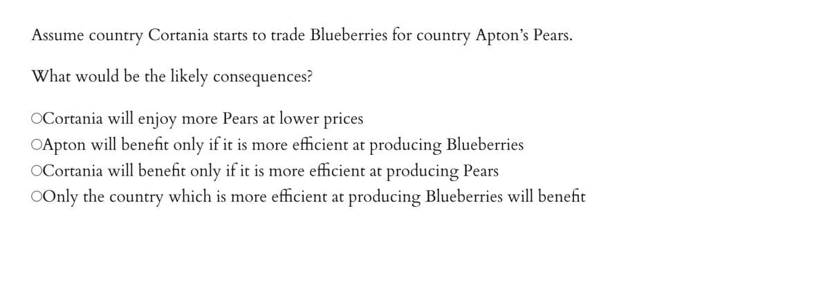 Cortania starts to trade Blueberries for country Apton's Pears.
Assume country
What would be the likely consequences?
OCortania will enjoy more Pears at lower prices
○Apton will benefit only if it is more efficient at producing Blueberries
OCortania will benefit only if it is more efficient at producing Pears
OOnly the country which is more efficient at producing Blueberries will benefit