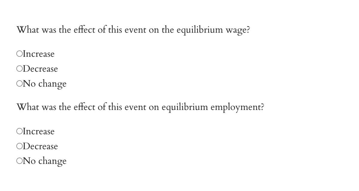 What was the effect of this event on the equilibrium wage?
OIncrease
ODecrease
ONo change
What was the effect of this event on equilibrium employment?
OIncrease
ODecrease
ONo change