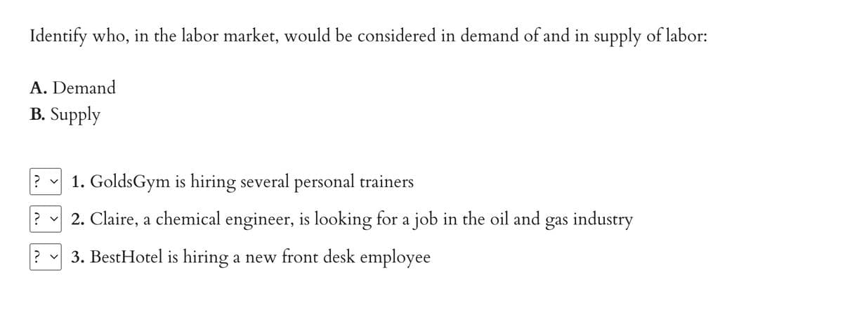 Identify who, in the labor market, would be considered in demand of and in supply of labor:
A. Demand
B. Supply
? 1. GoldsGym is hiring several personal trainers
? v 2. Claire, a chemical engineer, is looking for a job in the oil and gas industry
? ✓ 3. BestHotel is hiring a new front desk employee