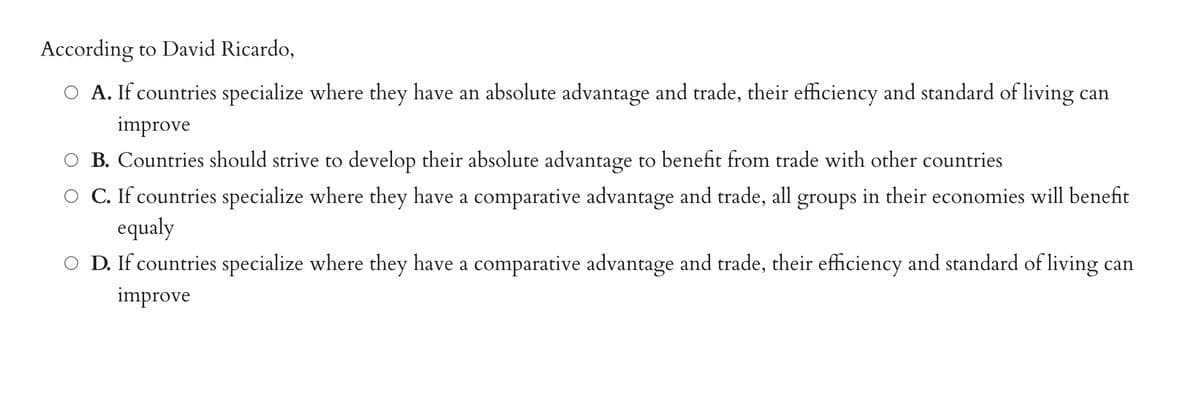 According to David Ricardo,
O A. If countries specialize where they have an absolute advantage and trade, their efficiency and standard of living can
improve
O B. Countries should strive to develop their absolute advantage to benefit from trade with other countries
O C. If countries specialize where they have a comparative advantage and trade, all groups in their economies will benefit
equaly
OD. If countries specialize where they have a comparative advantage and trade, their efficiency and standard of living can
improve