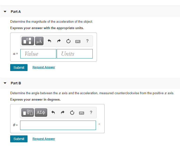 Part A
Determine the magnitude of the acceleration of the object.
Express your answer with the appropriate units.
HẢ
a =
Value
Units
Submit
Request Answer
Part B
Determine the angle between the a axis and the acceleration, measured counterclockwise from the positive a axis.
Express your answer in degrees.
?
Submit
Request Answer
