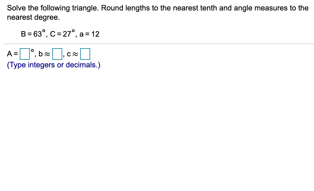 Solve the following triangle. Round lengths to the nearest tenth and angle measures to the
nearest degree.
B = 63°, C= 27°, a
= 12
A =°, b,
(Type integers or decimals.)
