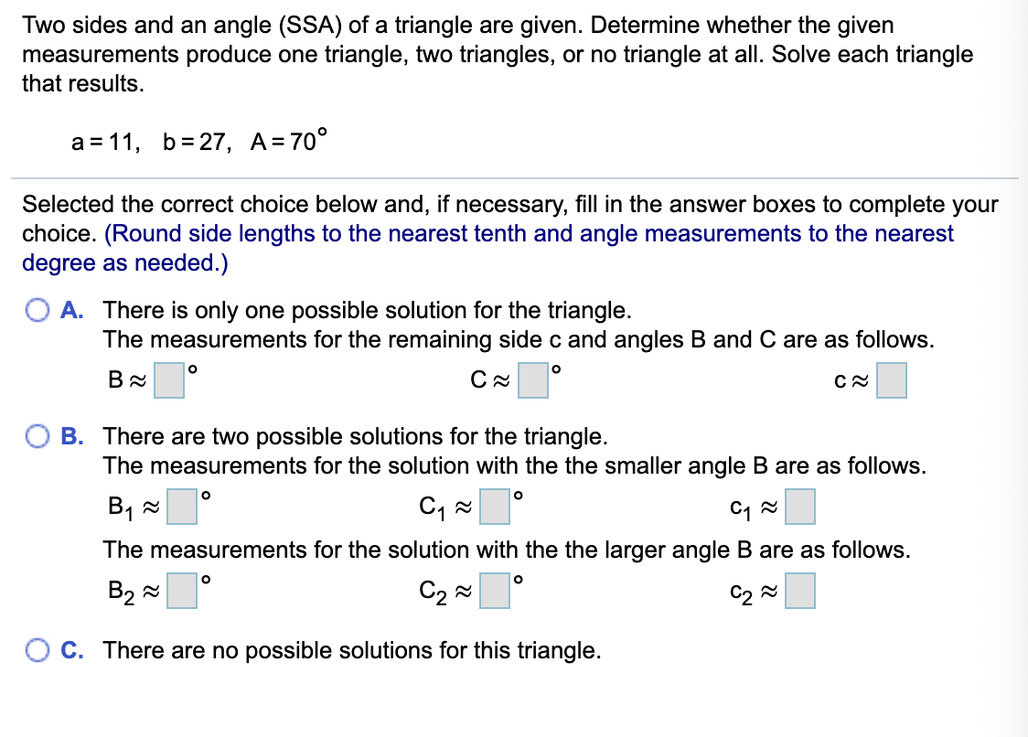 Two sides and an angle (SSA) of a triangle are given. Determine whether the given
measurements produce one triangle, two triangles, or no triangle at all. Solve each triangle
that results.
a = 11, b= 27, A=70°
Selected the correct choice below and, if necessary, fill in the answer boxes to complete your
choice. (Round side lengths to the nearest tenth and angle measurements to the nearest
degree as needed.)
A. There is only one possible solution for the triangle.
The measurements for the remaining side c and angles B and C are as follows.
B. There are two possible solutions for the triangle.
The measurements for the solution with the the smaller angle B are as follows.
B1 x
The measurements for the solution with the the larger angle B are as follows.
B2 =
C2 2
C2 2
O c. There are no possible solutions for this triangle.
