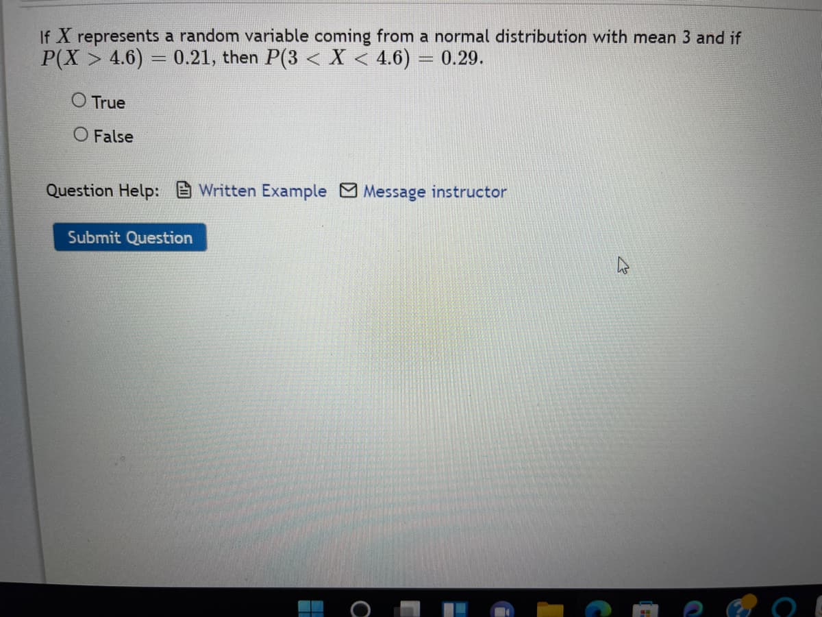 If X represents a random variable coming from a normal distribution with mean 3 and if
P(X > 4.6) = 0.21, then P(3 < X < 4.6) = 0.29.
-
O True
O False
Question Help: Written Example Message instructor
Submit Question
O
D