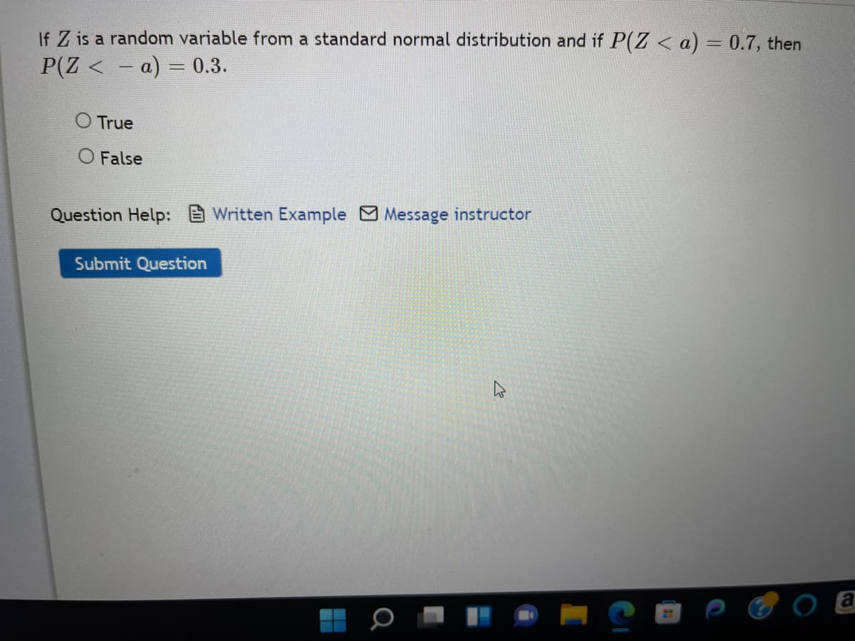 If Z is a random variable from a standard normal distribution and if P(Z < a) = 0.7, then
P(Z <= a) = 0.3.
O True
O False
Question Help: Written Example Message instructor
Submit Question
о
H
CI
a