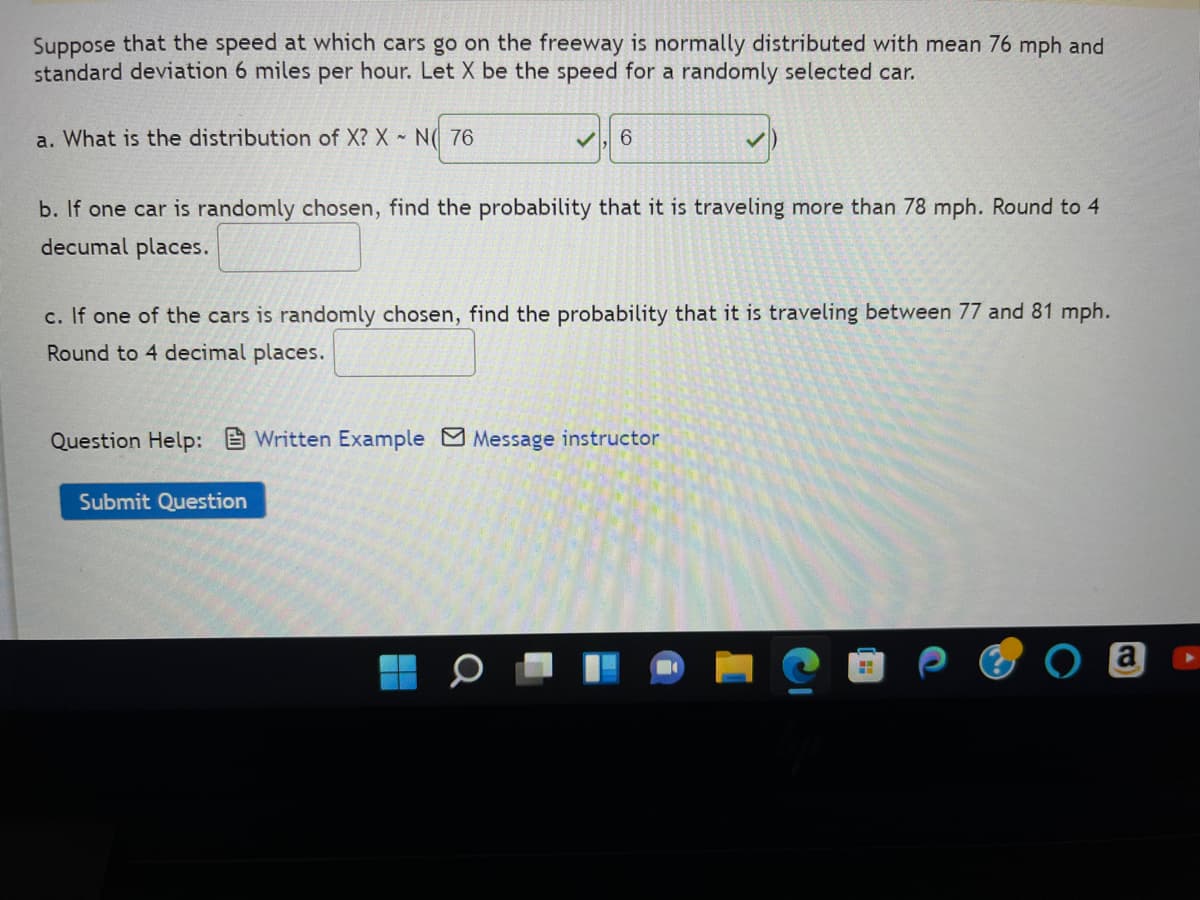 Suppose that the speed at which cars go on the freeway is normally distributed with mean 76 mph and
standard deviation 6 miles per hour. Let X be the speed for a randomly selected car.
a. What is the distribution of X? X N 76
✓ 6
b. If one car is randomly chosen, find the probability that it is traveling more than 78 mph. Round to 4
decumal places.
c. If one of the cars is randomly chosen, find the probability that it is traveling between 77 and 81 mph.
Round to 4 decimal places.
Question Help: Written Example Message instructor
Submit Question
a