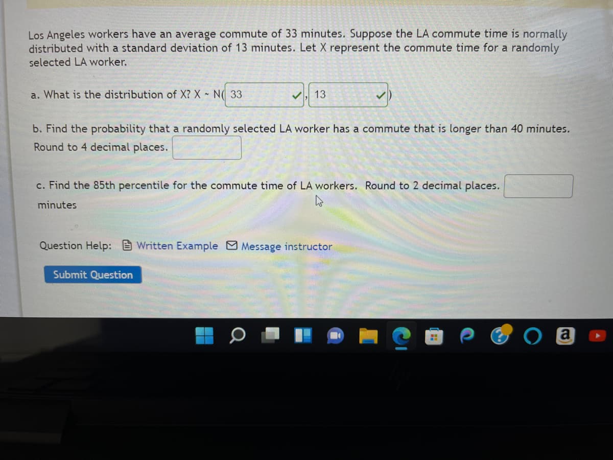 Los Angeles workers have an average commute of 33 minutes. Suppose the LA commute time is normally
distributed with a standard deviation of 13 minutes. Let X represent the commute time for a randomly
selected LA worker.
✓13
b. Find the probability that a randomly selected LA worker has a commute that is longer than 40 minutes.
Round to 4 decimal places.
a. What is the distribution of X? X - N 33
c. Find the 85th percentile for the commute time of LA workers. Round to 2 decimal places.
minutes
Question Help: Written Example Message instructor
Submit Question
a