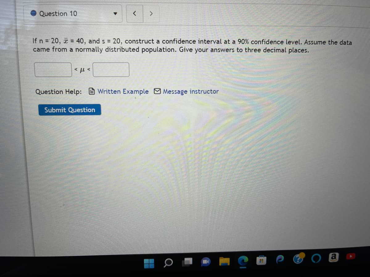 Question 10
If n = 20, x= 40, and s = 20, construct a confidence interval at a 90% confidence level. Assume the data
came from a normally distributed population. Give your answers to three decimal places.
<με
< >
Question Help: Written Example Message instructor
Submit Question
Q
F