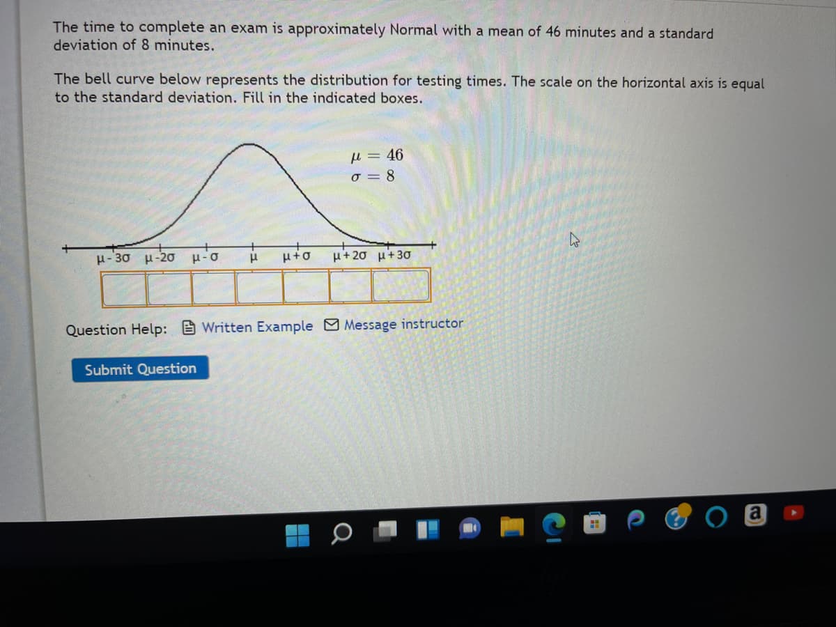 The time to complete an exam is approximately Normal with a mean of 46 minutes and a standard
deviation of 8 minutes.
The bell curve below represents the distribution for testing times. The scale on the horizontal axis is equal
to the standard deviation. Fill in the indicated boxes.
μ-20 μ-σ μ
μ-3σ μ-20
μ = 46
σ=8
Submit Question
μ+20 μ+30
Question Help: Written Example Message instructor
H