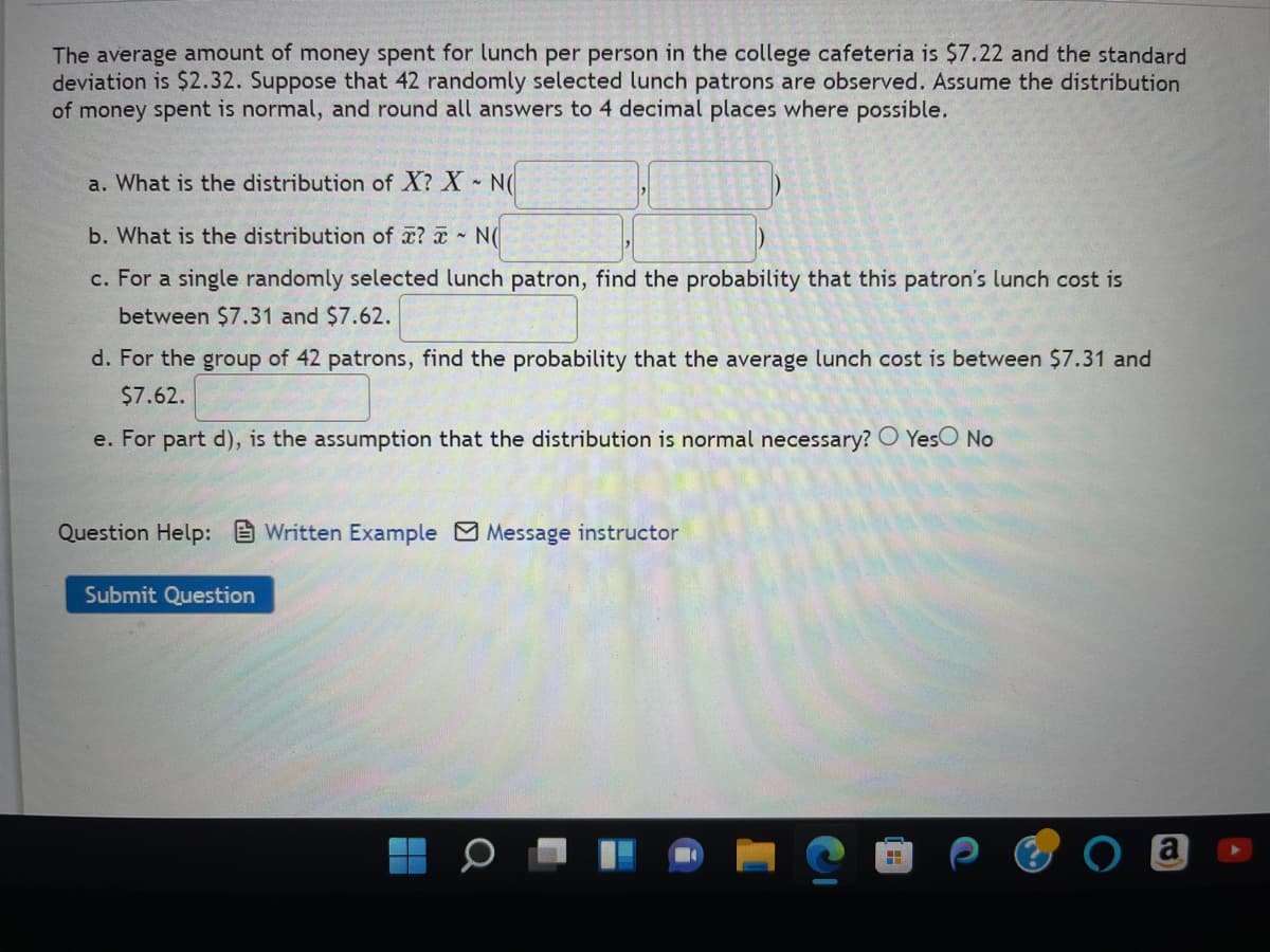 The average amount of money spent for lunch per person in the college cafeteria is $7.22 and the standard
deviation is $2.32. Suppose that 42 randomly selected lunch patrons are observed. Assume the distribution
of money spent is normal, and round all answers to 4 decimal places where possible.
a. What is the distribution of X? X - N(
b. What is the distribution of ? - N(
c. For a single randomly selected lunch patron, find the probability that this patron's lunch cost is
between $7.31 and $7.62.
d. For the group of 42 patrons, find the probability that the average lunch cost is between $7.31 and
$7.62.
e. For part d), is the assumption that the distribution is normal necessary? Yes No
Question Help: Written Example Message instructor
Submit Question