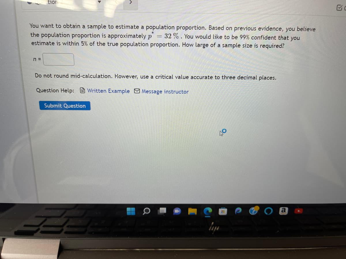 tior
You want to obtain a sample to estimate a population proportion. Based on previous evidence, you believe
the population proportion is approximately p = 32%. You would like to be 99% confident that you
estimate is within 5% of the true population proportion. How large of a sample size is required?
n =
Do not round mid-calculation. However, use a critical value accurate to three decimal places.
Question Help: Written Example Message instructor
Submit Question
3
Q
a