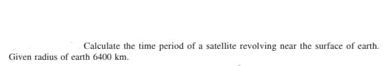 Calculate the time period of a satellite revolving
near the surface of earth.
Given radius of earth 6400 km.
