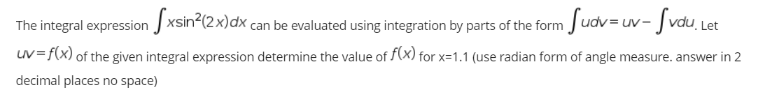 The integral expression J xsin?(2x)dx,
Sudv=u
- Svou,
can be evaluated using integration by parts of the form
Let
uv= f(x) of the given integral expression determine the value of f(x) for x=1.1 (use radian form of angle measure. answer in 2
decimal places no space)
