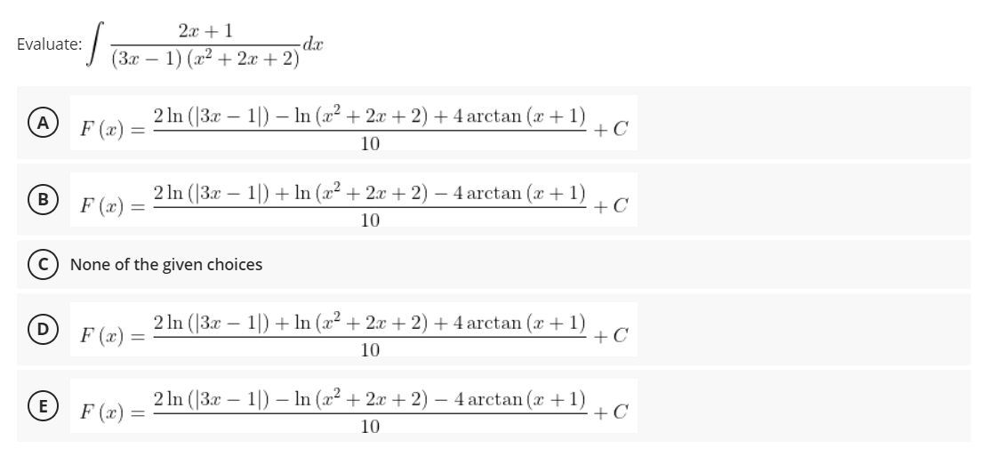 2х + 1
Evaluate:
(Зх —
1) (x² + 2x + 2)
2 In (|3x – 1|) – In (x² + 2x + 2) + 4 arctan (x + 1)
+C
A
F (x) =
10
F (x) =
2 In (|3x – 1|) + ln (x² + 2x + 2)
- 4 arctan (x + 1)
+C
10
None of the given choices
2 In (|3x – 1|) + In (x² + 2x + 2) + 4 arctan (x + 1)
+C
D
F (x) :
%3D
10
2 In (|3x – 1|) – In (x² + 2x + 2)
- 4 arctan (x +1)
+C
F (x) =
10
