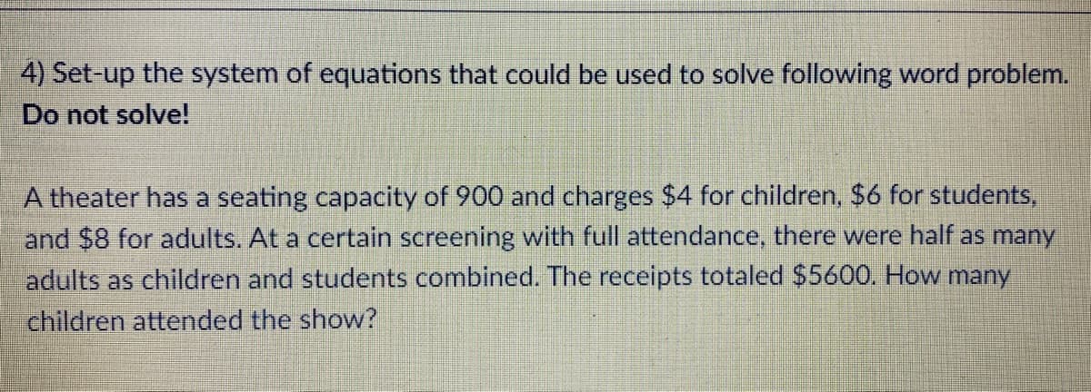 4) Set-up the system of equations that could be used to solve following word problem.
Do not solve!
A theater has a seating capacity of 900 and charges $4 for children, $6 for students,
and $8 for adults. At a certain screening with full attendance, there were half as many
adults as children and students combined. The receipts totaled $5600. How many
children attended the show?
