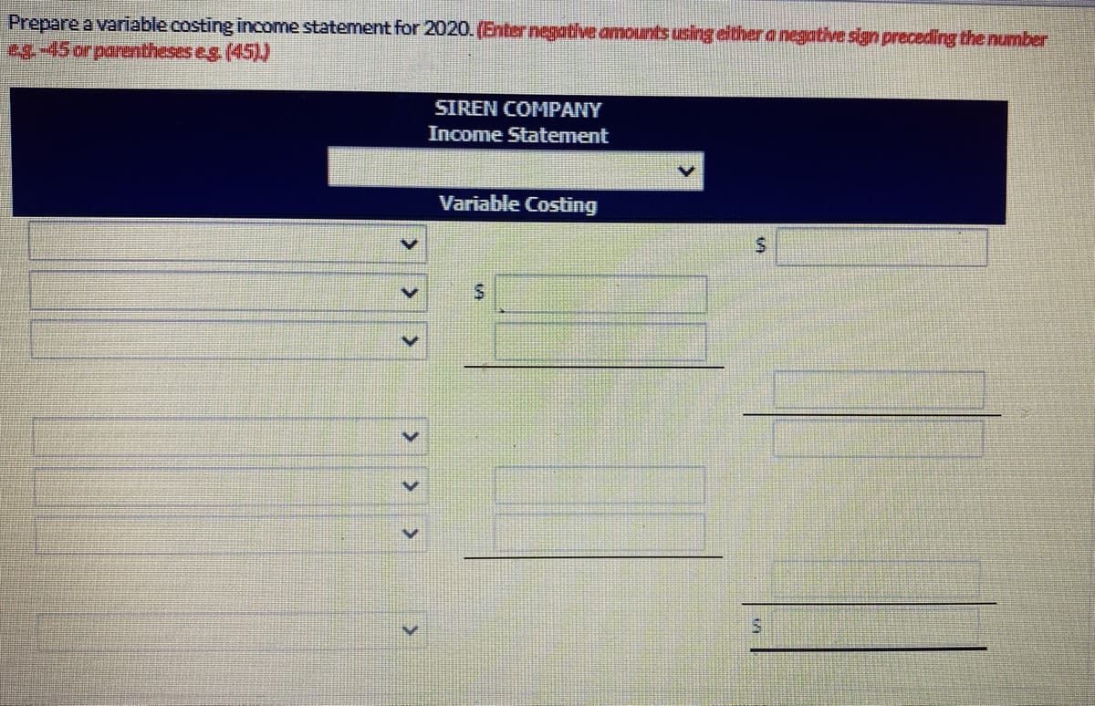 Prepare a variable costing income statement for 2020. (Enter negative amounts using either a negative sign preceding the number
es-45 or parentheses eg (45))
SIREN COMPANY
Income Statement
Variable Costing
>
