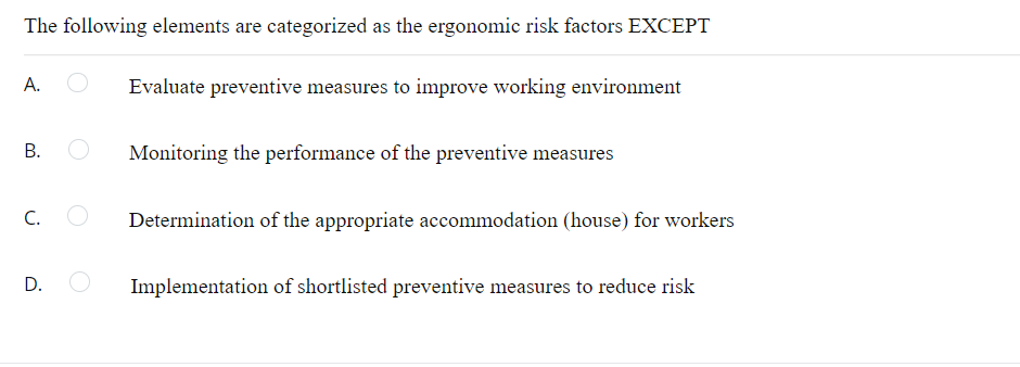 The following elements are categorized as the ergonomic risk factors EXCEPT
A.
Evaluate preventive measures to improve working environment
B.
Monitoring the performance of the preventive measures
C.
Determination of the appropriate accommodation (house) for workers
D. O
Implementation of shortlisted preventive measures to reduce risk