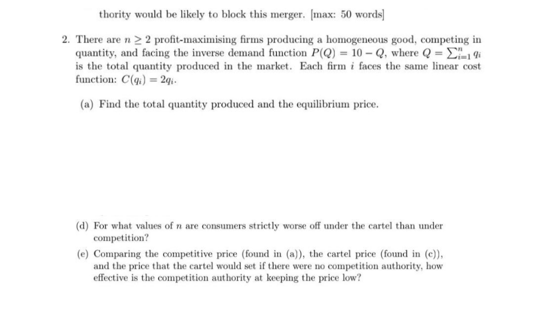 thority would be likely to block this merger. [max: 50 words]
2. There are n ≥ 2 profit-maximising firms producing a homogeneous good, competing in
quantity, and facing the inverse demand function P(Q) = 10-Q, where Q = Σi=19i
is the total quantity produced in the market. Each firm i faces the same linear cost
function: C(q) = 2qi.
(a) Find the total quantity produced and the equilibrium price.
(d) For what values of n are consumers strictly worse off under the cartel than under
competition?
(e) Comparing the competitive price (found in (a)), the cartel price (found in (c)),
and the price that the cartel would set if there were no competition authority, how
effective is the competition authority at keeping the price low?