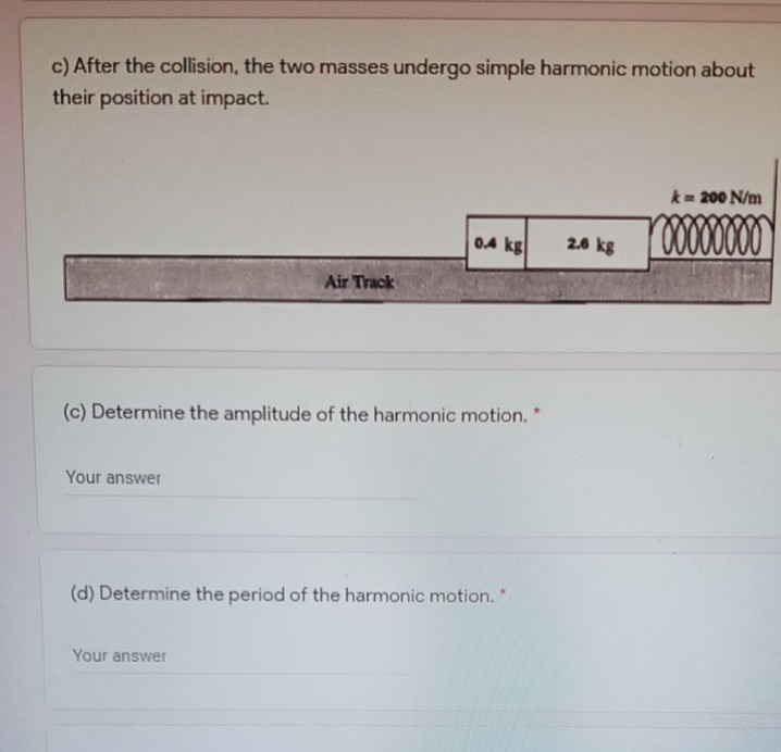 c) After the collision, the two masses undergo simple harmonic motion about
their position at impact.
k= 200 N/m
00000
0.4 kg
2.6 kg
Air Track
(c) Determine the amplitude of the harmonic motion. *
Your answer
(d) Determine the period of the harmonic motion.
Your answer
