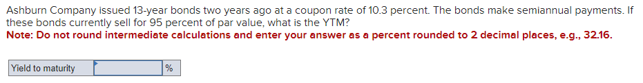 Ashburn Company issued 13-year bonds two years ago at a coupon rate of 10.3 percent. The bonds make semiannual payments. If
these bonds currently sell for 95 percent of par value, what is the YTM?
Note: Do not round intermediate calculations and enter your answer as a percent rounded to 2 decimal places, e.g., 32.16.
Yield to maturity
%