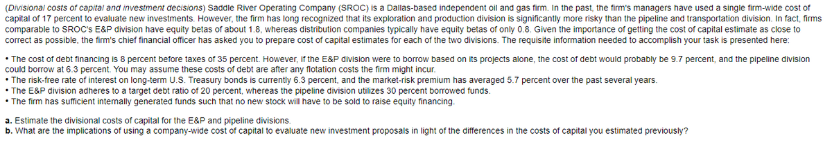 (Divisional costs of capital and investment decisions) Saddle River Operating Company (SROC) is a Dallas-based independent oil and gas firm. In the past, the firm's managers have used a single firm-wide cost of
capital of 17 percent to evaluate new investments. However, the firm has long recognized that its exploration and production division is significantly more risky than the pipeline and transportation division. In fact, firms
comparable to SROC's E&P division have equity betas of about 1.8, whereas distribution companies typically have equity betas of only 0.8. Given the importance of getting the cost of capital estimate as close to
correct as possible, the firm's chief financial officer has asked you to prepare cost of capital estimates for each of the two divisions. The requisite information needed to accomplish your task is presented here:
• The cost of debt financing is 8 percent before taxes of 35 percent. However, if the E&P division were to borrow based on its projects alone, the cost of debt would probably be 9.7 percent, and the pipeline division
could borrow at 6.3 percent. You may assume these costs of debt are after any flotation costs the firm might incur.
• The risk-free rate of interest on long-term U.S. Treasury bonds is currently 6.3 percent, and the market-risk premium has averaged 5.7 percent over the past several years.
• The E&P division adheres to a target debt ratio of 20 percent, whereas the pipeline division utilizes 30 percent borrowed funds.
• The firm has sufficient internally generated funds such that no new stock will have to be sold to raise equity financing.
a. Estimate the divisional costs of capital for the E&P and pipeline divisions.
b. What are the implications of using a company-wide cost of capital to evaluate new investment proposals in light of the differences in the costs of capital you estimated previously?