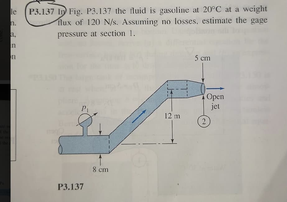 P3.137 In Fig. P3.137 the fluid is gasoline at 20°C at a weight
flux of 120 N/s. Assuming no losses, estimate the gage
le
n.
a,
pressure at section 1.
In
n
5 cm
Орen
jet
P1
12 m
Beni
2
ite in
the
10 по
the
8 cm
Pa
Р3.137

