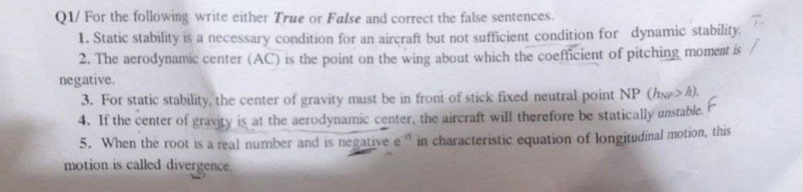 QI/ For the folowing write either True or False and correct the false sentences.
1. Static stability is a necessary condition for an aircraft but not sufficient condition for dynamic stability.
2. The aerodynamic center (AC) is the point on the wing about which the coefficient of pitching moment is /
negative.
3. For static stability, the center of gravity must be in front of stick fixed neutral point NP (hNP> h).
4. If the center of gravity is at the aerodynamic center, the aircraft will therefore be statically unstable.
5. When the root is a real number and is negative e in characteristic equation of longitudinal motion, this
motion is called divergence.
