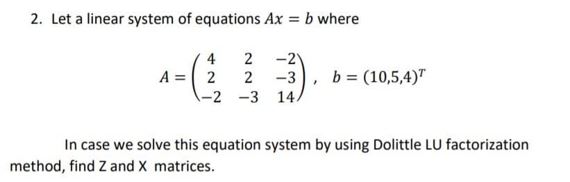 2. Let a linear system of equations Ax = b where
4
2
-2
b = (10,5,4)"
A = 2
-2 -3 14.
-3
In case we solve this equation system by using Dolittle LU factorization
method, find Z and X matrices.
